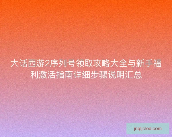 大话西游2序列号领取攻略大全与新手福利激活指南详细步骤说明汇总