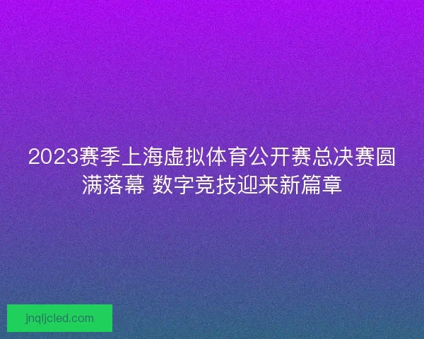 2023赛季上海虚拟体育公开赛总决赛圆满落幕 数字竞技迎来新篇章