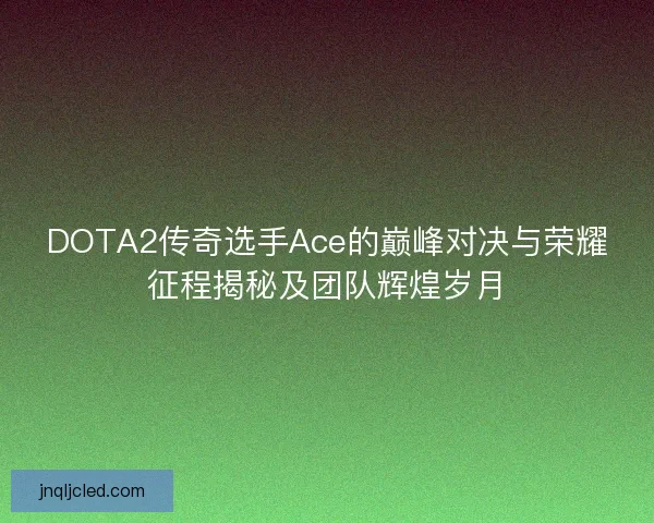 DOTA2传奇选手Ace的巅峰对决与荣耀征程揭秘及团队辉煌岁月