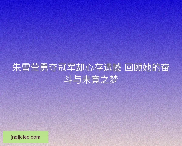 朱雪莹勇夺冠军却心存遗憾 回顾她的奋斗与未竟之梦 朱雪莹勇夺冠军却心存遗憾 回顾她的奋斗与未竟之梦