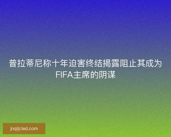 普拉蒂尼称十年迫害终结揭露阻止其成为FIFA主席的阴谋