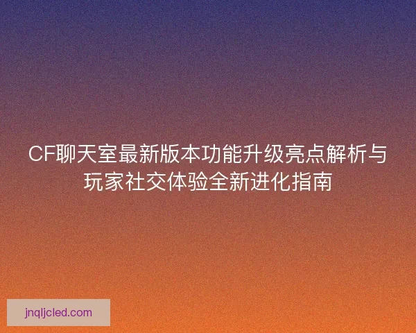 CF聊天室最新版本功能升级亮点解析与玩家社交体验全新进化指南