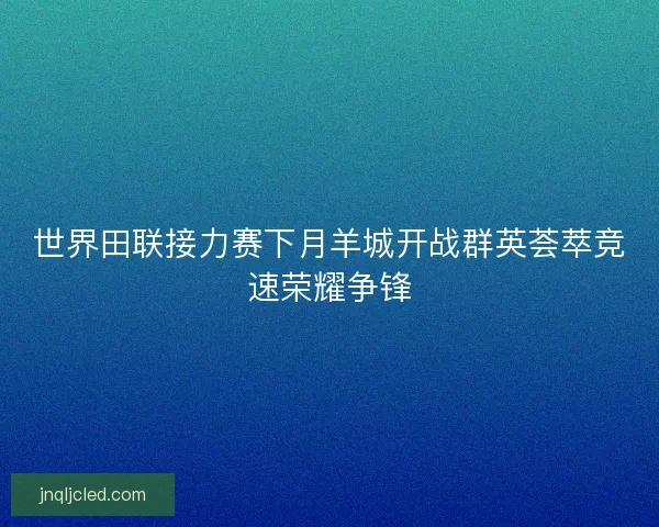 世界田联接力赛下月羊城开战群英荟萃竞速荣耀争锋
