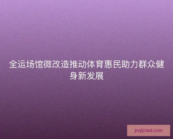 全运场馆微改造推动体育惠民助力群众健身新发展