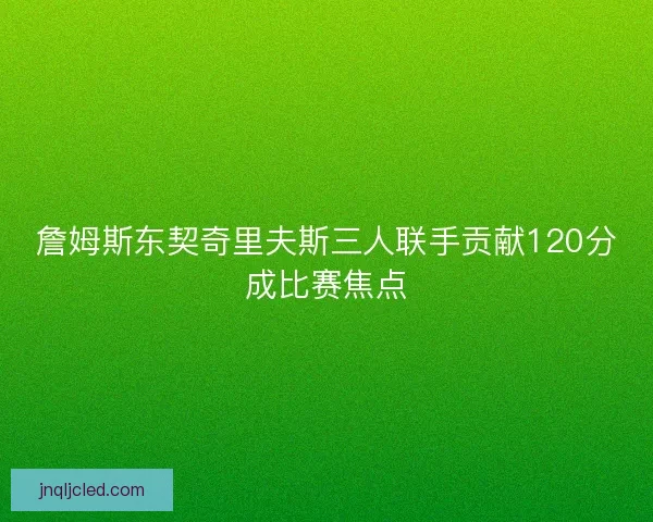 詹姆斯东契奇里夫斯三人联手贡献120分成比赛焦点