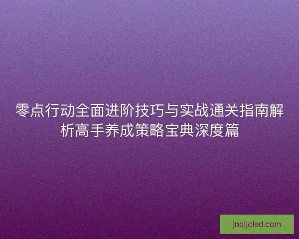 零点行动全面进阶技巧与实战通关指南解析高手养成策略宝典深度篇 零点行动全面进阶技巧与实战通关指南解析高手养成策略宝典深度篇