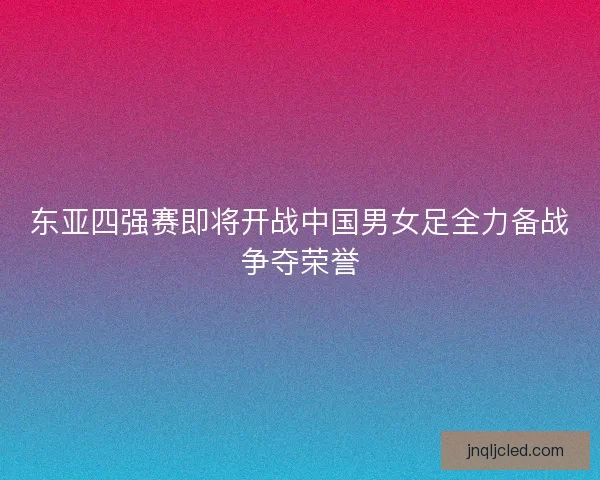 东亚四强赛即将开战中国男女足全力备战争夺荣誉 东亚四强赛即将开战中国男女足全力备战争夺荣誉
