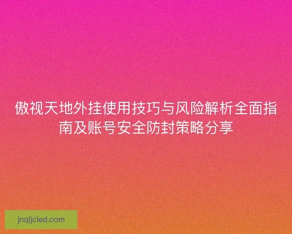傲视天地外挂使用技巧与风险解析全面指南及账号安全防封策略分享