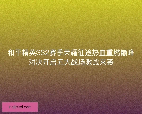 和平精英SS2赛季荣耀征途热血重燃巅峰对决开启五大战场激战来袭 和平精英SS2赛季荣耀征途热血重燃巅峰对决开启五大战场激战来袭