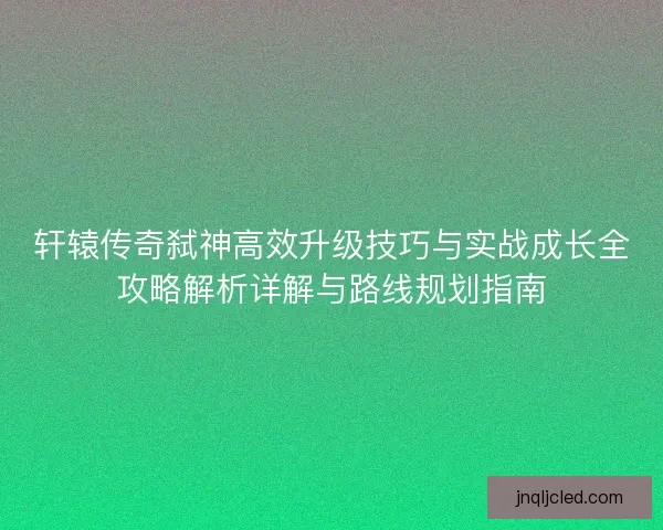 轩辕传奇弑神高效升级技巧与实战成长全攻略解析详解与路线规划指南 轩辕传奇弑神高效升级技巧与实战成长全攻略解析详解与路线规划指南