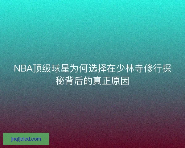 NBA顶级球星为何选择在少林寺修行探秘背后的真正原因 NBA顶级球星为何选择在少林寺修行探秘背后的真正原因