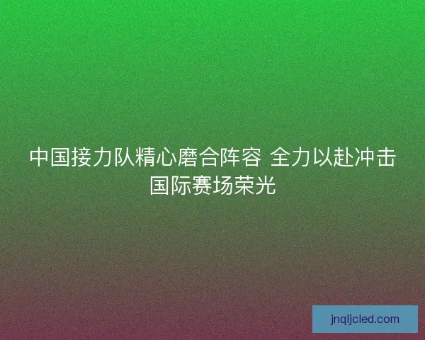 中国接力队精心磨合阵容 全力以赴冲击国际赛场荣光