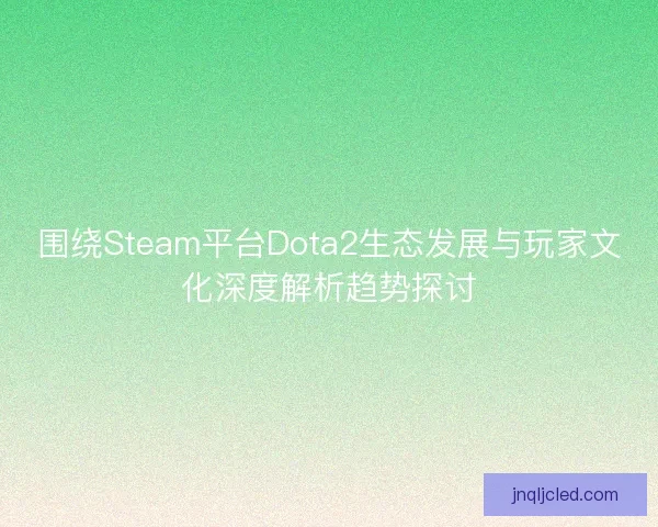 围绕Steam平台Dota2生态发展与玩家文化深度解析趋势探讨