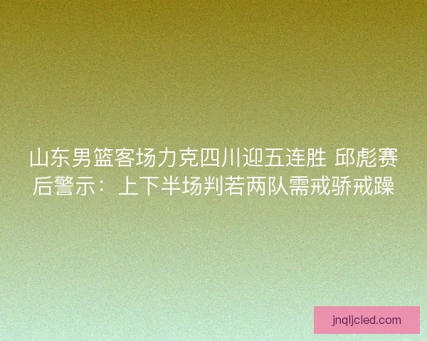 山东男篮客场力克四川迎五连胜 邱彪赛后警示:上下半场判若两队需戒骄戒躁 山东男篮客场力克四川迎五连胜 邱彪赛后警示:上下半场判若两队需戒骄戒躁