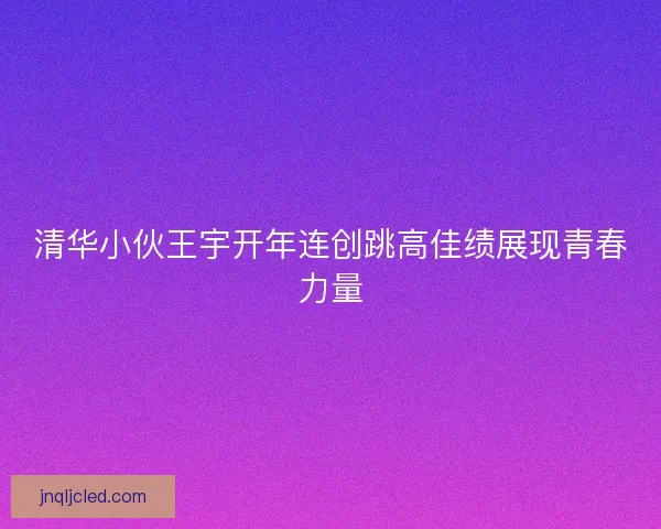清华小伙王宇开年连创跳高佳绩展现青春力量 清华小伙王宇开年连创跳高佳绩展现青春力量