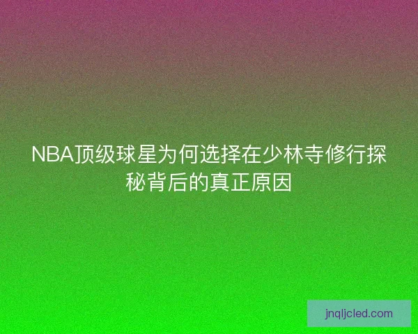 NBA顶级球星为何选择在少林寺修行探秘背后的真正原因 NBA顶级球星为何选择在少林寺修行探秘背后的真正原因