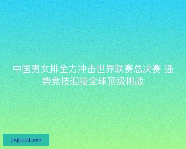 中国男女排全力冲击世界联赛总决赛 强势竞技迎接全球顶级挑战 中国男女排全力冲击世界联赛总决赛 强势竞技迎接全球顶级挑战