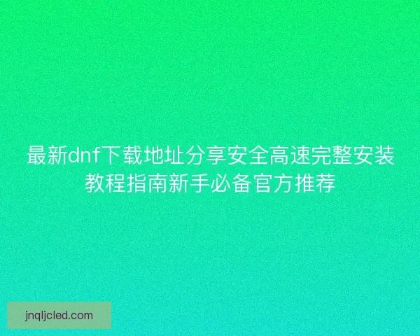 最新dnf下载地址分享安全高速完整安装教程指南新手必备官方推荐