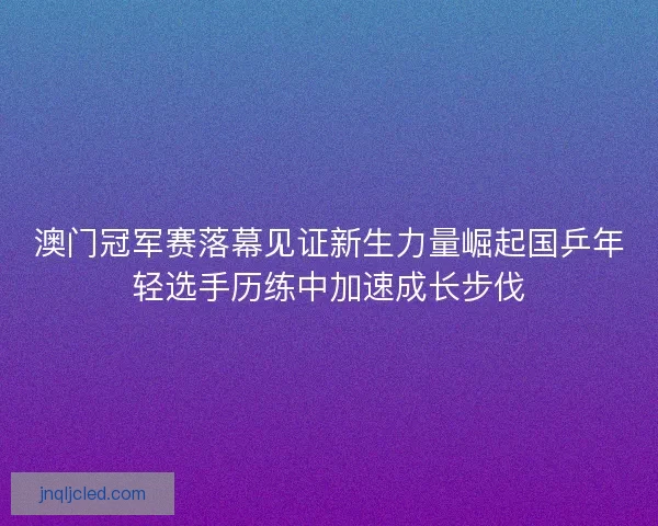 澳门冠军赛落幕见证新生力量崛起国乒年轻选手历练中加速成长步伐