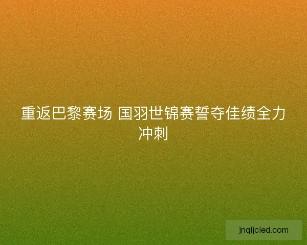 重返巴黎赛场 国羽世锦赛誓夺佳绩全力冲刺 重返巴黎赛场 国羽世锦赛誓夺佳绩全力冲刺