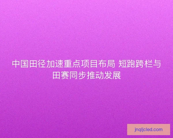 中国田径加速重点项目布局 短跑跨栏与田赛同步推动发展 中国田径加速重点项目布局 短跑跨栏与田赛同步推动发展