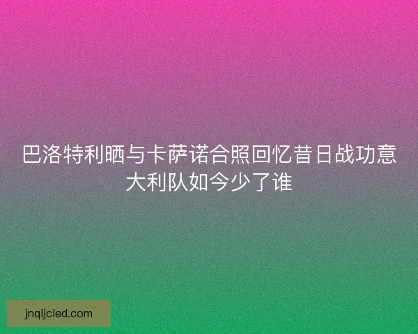 巴洛特利晒与卡萨诺合照回忆昔日战功意大利队如今少了谁 巴洛特利晒与卡萨诺合照回忆昔日战功意大利队如今少了谁