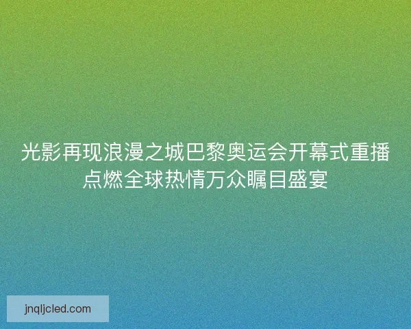 光影再现浪漫之城巴黎奥运会开幕式重播点燃全球热情万众瞩目盛宴