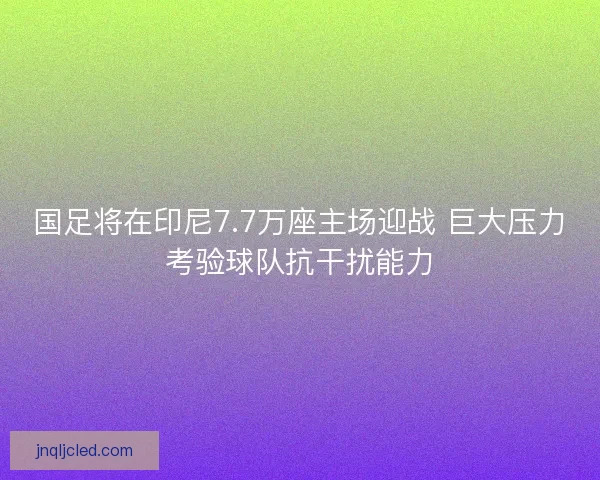 国足将在印尼7.7万座主场迎战 巨大压力考验球队抗干扰能力 国足将在印尼7.7万座主场迎战 巨大压力考验球队抗干扰能力