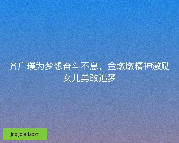 齐广璞为梦想奋斗不息,金墩墩精神激励女儿勇敢追梦 齐广璞为梦想奋斗不息,金墩墩精神激励女儿勇敢追梦
