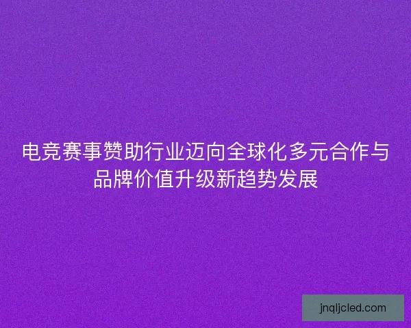 电竞赛事赞助行业迈向全球化多元合作与品牌价值升级新趋势发展 电竞赛事赞助行业迈向全球化多元合作与品牌价值升级新趋势发展